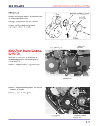 ALTERNADOR/EMBREAGEM DO SISTEMA DE PARTIDA
9-3
CBX 150 AERO
INSTALAÇÃO
Instale a engrenagem redutora da partida e o eixo
na tampa esquerda do motor.
Lubrifique a engrenagem e o eixo com óleo.
Instale o anel de vedação e a tampa da
engrenagem redutora da partida.
REMOÇÃO DA TAMPA ESQUERDA
DO MOTOR
Desacople os conectores do alternador, do
gerador de pulsos e do interruptor de ponto
morto. (pág. 5-3).
Remova a tampa do pinhão e a guia da fiação.
Remova a tampa esquerda do motor retirando os
7 parafusos de fixação.
Remova a junta e os pinos-guias.
EIXO
TAMPA
ENGRENAGEM REDUTORA
ANEL DE
VEDAÇÃO
PARAFUSOS
GUIA DA FIAÇÃO
TAMPA DO
PINHÃO
PARAFUSOS TAMPA ESQUERDA
DO MOTOR
 