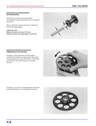 ALTERNADOR/EMBREAGEM DO SISTEMA DE PARTIDA
9-8
INSPEÇÃO DA ENGRENAGEM
INTERMEDIÁRIA
Verifique se os dentes da engrenagem
intermediária estão danificados ou com desgaste
excessivo.
Meça o diâmetro externo do eixo e o diâmetro
interno da engrenagem.
LIMITE DE USO
Diâmetro externo do eixo: 9,95 mm
Diâmetro interno da engrenagem: 10,10 mm
INSPEÇÃO/DESMONTAGEM DA
EMBREAGEM DA PARTIDA
Verifique o funcionamento da embreagem
unidirecional girando a engrenagem da partida.
A engrenagem deve girar livremente em sentido
anti-horário, não devendo girar em sentido
horário.
Verifique se os dentes da engrenagem da partida
estão danificados ou com desgaste excessivo.
CBX 150 AERO
 