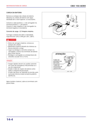 CBX 150 AEROBATERIA/SISTEMA DE CARGA
14-4
CARGA DA BATERIA
Remova as tampas das células da bateria.
Abasteça as células da bateria com água
destilada até o nível superior, se necessário.
Conecte o cabo positivo ( + ) do carregador no
terminal positivo ( + ) da bateria.
Conecte o cabo negativo (-) do carregador no
terminal negativo (-) da bateria.
Corrente de carga = 0,7 Ampére máximo.
Carregue a bateria até obter a densidade
específica de 1270 a 1290 g/l à 20˚C. (68˚F).
c
a
Após instalar a bateria, cubra os terminais com
graxa limpa.
• Cargas rápidas devem ser usadas somente
em casos de emergência. Recomenda-se o
uso de carga lenta.
• Instale o tubo de respiro da bateria como
indica a etiqueta de precaução.
O tubo não deve ser dobrado ou torcido, pois
a pressão interna criada na bateria poderia
danificá-la.
• Antes de carregar a bateria, remova as
tampas das células.
• Mantenha a bateria distante de chamas ou
faíscas durante a carga.
• Ligue ou desligue a corrente sempre no
carregador e nunca nos terminais da bateria
para evitar faíscas.
• Desligue o carregador se a temperatura do
eletrólito exceder 45˚C (113˚F).
TUBO DE
RESPIRO DA
BATERIA
TUBO DE
EXCESSO DE
GASOLINA
kW 1 - 900
ATENÇÃO
 