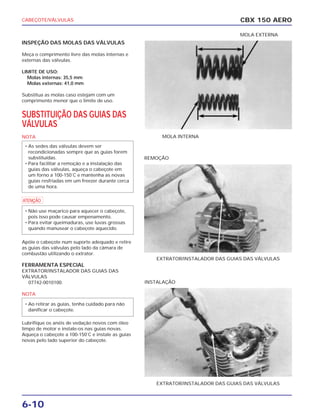 CABEÇOTE/VÁLVULAS
6-10
INSPEÇÃO DAS MOLAS DAS VÁLVULAS
Meça o comprimento livre das molas internas e
externas das válvulas.
LIMITE DE USO:
Molas internas: 35,5 mm
Molas externas: 41,0 mm
Substitua as molas caso estejam com um
comprimento menor que o limite de uso.
SUBSTITUIÇÃO DAS GUIAS DAS
VÁLVULAS
NOTA
a
Apóie o cabeçote num suporte adequado e retire
as guias das válvulas pelo lado da câmara de
combustão utilizando o extrator.
FERRAMENTA ESPECIAL
EXTRATOR/INSTALADOR DAS GUIAS DAS
VÁLVULAS
07742-0010100.
NOTA
Lubrifique os anéis de vedação novos com óleo
limpo de motor e instale-os nas guias novas.
Aqueça o cabeçote a 100-150˚C e instale as guias
novas pelo lado superior do cabeçote.
• Ao retirar as guias, tenha cuidado para não
danificar o cabeçote.
• Não use maçarico para aquecer o cabeçote,
pois isso pode causar empenamento.
• Para evitar queimaduras, use luvas grossas
quando manusear o cabeçote aquecido.
• As sedes das válvulas devem ser
recondicionadas sempre que as guias forem
substituídas.
• Para facilitar a remoção e a instalação das
guias das válvulas, aqueça o cabeçote em
um forno a 100-150˚C e mantenha as novas
guias resfriadas em um freezer durante cerca
de uma hora.
CBX 150 AERO
MOLA INTERNA
MOLA EXTERNA
EXTRATOR/INSTALADOR DAS GUIAS DAS VÁLVULAS
REMOÇÃO
EXTRATOR/INSTALADOR DAS GUIAS DAS VÁLVULAS
INSTALAÇÃO
 