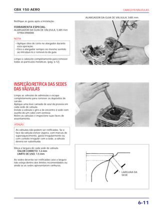 CABEÇOTE/VÁLVULAS
6-11
CBX 150 AERO
Retifique as guias após a instalação.
FERRAMENTA ESPECIAL:
ALARGADOR DA GUIA DE VÁLVULA, 5,485 mm
07984-0980000
NOTA
Limpe o cabeçote completamente para remover
todas as partículas metálicas. (pág. 6-12).
INSPEÇÃO/RETÍFICA DAS SEDES
DAS VÁLVULAS
Limpe as válvulas de admissão e escape
completamente para remover os depósitos de
carvão.
Aplique uma leve camada de azul da prússia em
cada sede de válvula.
Instale a válvula e gire-a de encontro à sede com
auxílio de um cabo com ventosa.
Retire as válvulas e inspecione suas faces de
assentamento.
a
Meça a largura de cada sede de válvula.
VALOR CORRETO: 1,2 mm
LIMITE DE USO: 1,5 mm
As sedes deverão ser retificadas caso a largura
não esteja dentro dos limites recomendados ou
ainda se as sedes apresentarem ranhuras.
As válvulas não podem ser retificadas. Se a
face da válvula estiver áspera, com marcas de
superaquecimento, gasta irregularmente ou
com contato irregular com a sede, a válvula
deverá ser substituída.
• Aplique óleo de corte no alargador durante
esta operação.
• Gire o alargador sempre no mesmo sentido
ao introduzi-lo e removê-lo da guia.
ALARGADOR DA GUIA DE VÁLVULA, 5485 mm
LARGURA DA
SEDE
 