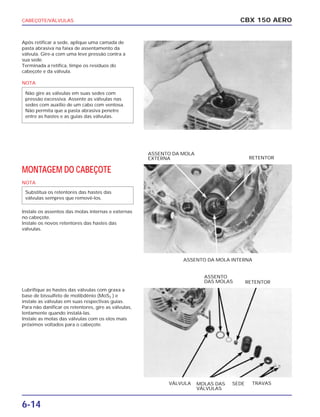 CABEÇOTE/VÁLVULAS
6-14
Após retificar a sede, aplique uma camada de
pasta abrasiva na faixa de assentamento da
válvula. Gire-a com uma leve pressão contra a
sua sede.
Terminada a retífica, limpe os resíduos do
cabeçote e da válvula.
NOTA
MONTAGEM DO CABEÇOTE
NOTA
Instale os assentos das molas internas e externas
no cabeçote.
Instale os novos retentores das hastes das
válvulas.
Lubrifique as hastes das válvulas com graxa a
base de bissulfeto de molibdênio (MoS2 ) e
instale as válvulas em suas respectivas guias.
Para não danificar os retentores, gire as válvulas,
lentamente quando instalá-las.
Instale as molas das válvulas com os elos mais
próximos voltados para o cabeçote.
Substitua os retentores das hastes das
válvulas sempres que removê-los.
Não gire as válvulas em suas sedes com
pressão excessiva. Assente as válvulas nas
sedes com auxílio de um cabo com ventosa.
Não permita que a pasta abrasiva penetre
entre as hastes e as guias das válvulas.
CBX 150 AERO
ASSENTO DA MOLA INTERNA
ASSENTO DA MOLA
EXTERNA RETENTOR
MOLAS DAS
VÁLVULAS
VÁLVULA SEDE TRAVAS
ASSENTO
DAS MOLAS RETENTOR
 