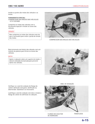 CABEÇOTE/VÁLVULAS
6-15
CBX 150 AERO
Instale os pratos das molas das válvulas e as
travas.
FERRAMENTA ESPECIAL:
COMPRESSOR DAS MOLAS DAS VÁLVULAS
07757-0010000
Comprima as molas das válvulas com a
ferramenta especial e instale as travas das
válvulas.
a
Bata levemente nas hastes das válvulas com um
martelo de plástico para firmar as travas das
válvulas.
NOTA
Verifique se o anel de vedação do flange do
coletor admissão está gasto, danificado ou
deteriorado. Substitua-o se necessário
Lubrifique o anel de vedação com óleo e instale o
flange do coletor de admissão no cabeçote.
Apóie o cabeçote sobre um suporte de modo a
deixá-lo afastado da bancada para prevenir
danos nas válvulas.
Não comprima as molas das válvulas mais do
que o necessário para evitar a perda de tensão
das molas.
COMPRESSOR DAS MOLAS DAS VÁLVULAS
FLANGE DO COLETOR
DE ADMISSÃO
PARAFUSOS
ANEL DE VEDAÇÃO
 