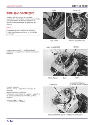 CABEÇOTE/VÁLVULAS
6-16
INSTALAÇÃO DO CABEÇOTE
Instale a guia da corrente de comando,
encaixando a extremidade inferior na canaleta da
carcaça esquerda do motor e alinhando os
ressaltos com as canaletas da superfície do
cilindro.
NOTA
Instale os pinos guias e o anel de vedação.
Instale uma nova junta e o tensor da corrente de
comando.
Instale o cabeçote.
Instale a arruela e o parafuso de fixação do
cabeçote.
Aperte levemente o parafuso.
Instale uma nova arruela de vedação e o parafuso
do tensor da corrente de comando. Aperte o
parafuso.
TORQUE: 10 N.m (1,0 kg.m)
Certifique-se que a corrente de comando
esteja instalada corretamente no pinhão do
comando.
CBX 150 AERO
ENCAIXAR PINHÃO DO COMANDO
GUIA ENCAIXAR
PINOS-GUIAS JUNTAGUIA
ANEL DE VEDAÇÃO TENSOR
ARRUELA/PARAFUSO DE FIXAÇÃO DO CABEÇOTE
CABEÇOTE
PARAFUSO/ARRUELA
DE VEDAÇÃO DO TENSOR
 