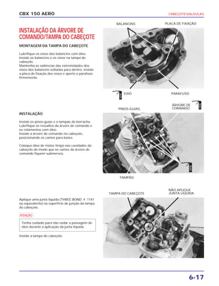 CABEÇOTE/VÁLVULAS
6-17
CBX 150 AERO
INSTALAÇÃO DA ÁRVORE DE
COMANDO/TAMPA DO CABEÇOTE
MONTAGEM DA TAMPA DO CABEÇOTE
Lubrifique os eixos dos balancins com óleo.
Instale os balancins e os eixos na tampa do
cabeçote.
Mantenha as saliências das extremidades dos
eixos dos balancins voltadas para dentro, instale
a placa de fixação dos eixos e aperte o parafuso
firmemente.
INSTALAÇÃO
Instale os pinos-guias e o tampão de borracha.
Lubrifique os ressaltos da árvore de comando e
os rolamentos com óleo.
Instale a árvore de comando no cabeçote,
posicionando os cames para baixo.
Coloque óleo de motor limpo nas cavidades do
cabeçote de modo que os cames da árvore de
comando fiquem submersos.
Aplique uma junta líquida (THREE BOND # 1141
ou equivalente) na superfície de junção da tampa
do cabeçote.
a
Instale a tampa do cabeçote.
Tenha cuidado para não vedar a passagem de
óleo durante a aplicação da junta líquida.
EIXO PARAFUSO
BALANCINS PLACA DE FIXAÇÃO
TAMPÃO
PINOS-GUIAS
ÁRVORE DE
COMANDO
TAMPA DO CABEÇOTE
NÃO APLIQUE
JUNTA LÍQUIDA
ÓLEO
ÓLEO
ÓLEO
 