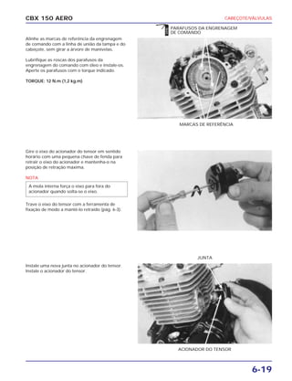 CABEÇOTE/VÁLVULAS
6-19
CBX 150 AERO
Alinhe as marcas de referência da engrenagem
de comando com a linha de união da tampa e do
cabeçote, sem girar a árvore de manivelas.
Lubrifique as roscas dos parafusos da
engrenagem do comando com óleo e instale-os.
Aperte os parafusos com o torque indicado.
TORQUE: 12 N.m (1,2 kg.m)
Gire o eixo do acionador do tensor em sentido
horário com uma pequena chave de fenda para
retrair o eixo do acionador e mantenha-o na
posição de retração máxima.
NOTA
Trave o eixo do tensor com a ferramenta de
fixação de modo a mantê-lo retraído (pág. 6-3).
Instale uma nova junta no acionador do tensor.
Instale o acionador do tensor.
A mola interna força o eixo para fora do
acionador quando solta-se o eixo.
MARCAS DE REFERÊNCIA
PARAFUSOS DA ENGRENAGEM
DE COMANDO
ACIONADOR DO TENSOR
JUNTA
ÓLEO
 