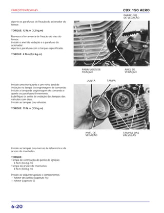 CABEÇOTE/VÁLVULAS
6-20
Aperte os parafusos de fixação do acionador do
tensor.
TORQUE: 12 N.m (1,2 kg.m)
Remova a ferramenta de fixação do eixo do
tensor.
Instale o anel de vedação e o parafuso do
acionador.
Aperte o parafuso com o torque especificado.
TORQUE: 4 N.m (0,4 kg.m)
Instale uma nova junta e um novo anel de
vedação na tampa da engrenagem de comando.
Instale a tampa da engrenagem de comando e
aperte os parafusos firmemente.
Lubrifique os anéis de vedação das tampas das
válvulas com óleo.
Instale as tampas das válvulas.
TORQUE: 15 N.m (1,5 kg.m)
Instale as tampas das marcas de referência e da
árvore de manivelas.
TORQUE:
Tampa de verificação do ponto de ignição:
6 N.m (0,6 kg.m)
Tampa da árvore de manivelas:
8 N.m (0,8 kg.m)
Instale as seguintes peças e componentes:
— Motor de partida (capítulo 16)
— Motor (capítulo 5)
CBX 150 AERO
PARAFUSOS DE
FIXAÇÃO
ANEL DE
VEDAÇÃO
PARAFUSO
DE VEDAÇÃO
ANEL DE
VEDAÇÃO
TAMPAS DAS
VÁLVULAS
JUNTA TAMPA
 