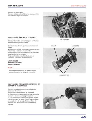 CBX 150 AERO
PINOS-GUIAS
ROLAMENTOS
ESCAPE ADMISSÃO
CABEÇOTE/VÁLVULAS
6-5
Remova os pinos-guias
Remova todo o material da junta das superfícies
de união da tampa do cabeçote.
INSPEÇÃO DA ÁRVORE DE COMANDO
Gire os rolamentos com a mão para verificar se
apresentam desgaste ou danos.
Os rolamentos devem girar suavemente e sem
ruídos.
Verifique se há folga entre as pistas internas dos
rolamentos e a árvore de comando.
Verifique se os ressaltos da árvore de comando
estão gastos ou danificados.
Meça a altura dos ressaltos da árvore de
comando, utilizando um micrômetro.
LIMITE DE USO
Admissão: 31,20 mm
Escape: 31,04 mm
NOTA
INSPEÇÃO DO ACIONADOR DO TENSOR DA
CORRENTE DE COMANDO
Remova o parafuso e o anel de vedação do
acionador do tensor.
Verifique o funcionamento do acionador.
— O eixo do acionador não deve ficar dentro da
carcaça, a menos que seja pressionado.
— Gire o eixo do acionador em sentido horário
com uma chave de fenda. O eixo deve deslocar-
se para dentro da carcaça. Retire a chave de
fenda, o eixo deve deslocar-se para fora da
carcaça.
Inspecione os balancins se algum ressalto
apresentar danos ou desgaste excessivo.
 