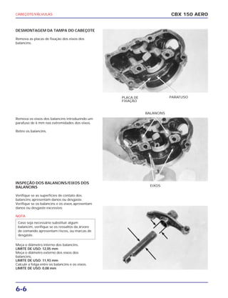 CABEÇOTE/VÁLVULAS
6-6
DESMONTAGEM DA TAMPA DO CABEÇOTE
Remova as placas de fixação dos eixos dos
balancins.
Remova os eixos dos balancins introduzindo um
parafuso de 6 mm nas extremidades dos eixos.
Retire os balancins.
INSPEÇÃO DOS BALANCINS/EIXOS DOS
BALANCINS
Verifique se as superfícies de contato dos
balancins apresentam danos ou desgaste.
Verifique se os balancins e os eixos apresentam
danos ou desgaste excessivo.
NOTA
Meça o diâmetro interno dos balancins.
LIMITE DE USO: 12,05 mm
Meça o diâmetro externo dos eixos dos
balancins.
LIMITE DE USO: 11,93 mm
Calcule a folga entre os balancins e os eixos.
LIMITE DE USO: 0,08 mm
Caso seja necessário substituir algum
balancim, verifique se os ressaltos da árvore
de comando apresentam riscos, ou marcas de
desgaste.
CBX 150 AERO
PLACA DE
FIXAÇÃO
PARAFUSO
EIXOS
BALANCINS
 
