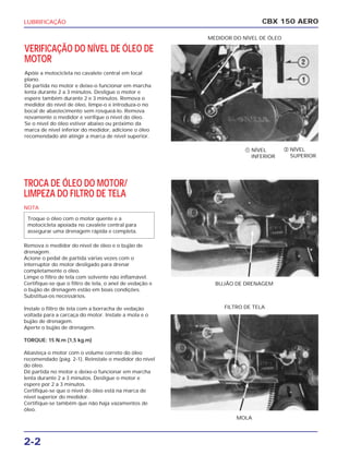 LUBRIFICAÇÃO
VERIFICAÇÃO DO NÍVEL DE ÓLEO DE
MOTOR
Apóie a motocicleta no cavalete central em local
plano.
Dê partida no motor e deixe-o funcionar em marcha
lenta durante 2 a 3 minutos. Desligue o motor e
espere também durante 2 e 3 minutos. Remova o
medidor do nível de óleo, limpe-o e introduza-o no
bocal de abastecimento sem rosqueá-lo. Remova
novamente o medidor e verifque o nível do óleo.
Se o nível do óleo estiver abaixo ou próximo da
marca de nível inferior do medidor, adicione o óleo
recomendado até atingir a marca de nível superior.
CBX 150 AERO
‫ܩ‬ NÍVEL
SUPERIOR
‫ܨ‬ NÍVEL
INFERIOR
MEDIDOR DO NÍVEL DE ÓLEO
BUJÃO DE DRENAGEM
MOLA
FILTRO DE TELA
TROCA DE ÓLEO DO MOTOR/
LIMPEZA DO FILTRO DE TELA
NOTA
Remova o medidor do nível de óleo e o bujão de
drenagem.
Acione o pedal de partida várias vezes com o
interruptor do motor desligado para drenar
completamente o óleo.
Limpe o filtro de tela com solvente não inflamável.
Certifique-se que o filtro de tela, o anel de vedação e
o bujão de drenagem estão em boas condições.
Substitua-os necessários.
Instale o filtro de tela com a borracha de vedação
voltada para a carcaça do motor. Instale a mola e o
bujão de drenagem.
Aperte o bujão de drenagem.
TORQUE: 15 N.m (1,5 kg.m)
Abasteça o motor com o volume correto do óleo
recomendado (pág. 2-1). Reinstale o medidor do nível
do óleo.
Dê partida no motor e deixe-o funcionar em marcha
lenta durante 2 a 3 minutos. Desligue o motor e
espere por 2 a 3 minutos.
Certifique-se que o nível do óleo está na marca de
nível superior do medidor.
Certifique-se também que não haja vazamentos de
óleo.
Troque o óleo com o motor quente e a
motocicleta apoiada no cavalete central para
assegurar uma drenagem rápida e completa.
2-2
 