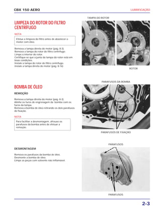 2-3
CBX 150 AERO LUBRIFICAÇÃO
LIMPEZA DO ROTOR DO FILTRO
CENTRÍFUGO
NOTA
Remova a tampa direita do motor (pág. 8-3).
Remova a tampa do rotor do filtro centrífugo.
Limpe o interior do rotor.
Certifique-se que a junta da tampa do rotor está em
boas condições.
Instale a tampa do rotor do filtro centrífugo.
Instale a tampa direita do motor (pág. 8-16)
Efetue a limpeza do filtro antes de abastecer o
motor com óleo.
ROTOR
TAMPA DO ROTOR
PARAFUSOS
PARAFUSOS
PARAFUSOS DA BOMBA
PARAFUSOS DE FIXAÇÃO
PARAFUSOS
PARAFUSOS
BOMBA DE ÓLEO
REMOÇÃO
Remova a tampa direita do motor (pág. 8-3).
Alinhe os furos de engrenagem da bomba com os
furos da tampa.
Remova a bomba de óleo retirando os dois parafusos
de fixação.
NOTA
DESMONTAGEM
Remova os parafusos da bomba de óleo.
Desmonte a bomba de óleo.
Limpe as peças com solvente não inflamável.
Para facilitar a desmontagem, afrouxe os
parafusos da bomba antes de efetuar a
remoção.
 