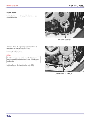 2-6
CBX 150 AEROLUBRIFICAÇÃO
INSTALAÇÃO
Instale dois novos anéis de vedação na carcaça
direita do motor.
Alinhe os furos da engrenagem com os furos da
tampa da carcaça da bomba de óleo.
Instale a bomba de óleo.
NOTA
Instale a tampa direita do motor (pás. 8-16).
Certifique-se que os anéis de vedação estejam
posicionados corretamente durante a instalação
da bomba.
ANÉIS DE VEDAÇÃO
PARAFUSOS DE FIXAÇÃO
 