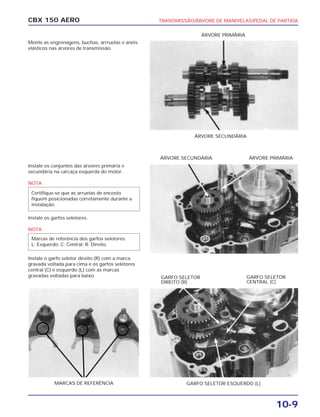 TRANSMISSÃO/ÁRVORE DE MANIVELAS/PEDAL DE PARTIDA
10-9
CBX 150 AERO
Monte as engrenagens, buchas, arrruelas e anéis
elásticos nas árvores de transmissão.
Instale os conjuntos das árvores primária e
secundária na carcaça esquerda do motor.
NOTA
Instale os garfos seletores.
NOTA
Instale o garfo seletor direito (R) com a marca
gravada voltada para cima e os garfos seletores
central (C) e esquerdo (L) com as marcas
gravadas voltadas para baixo.
Marcas de referência dos garfos seletores:
L: Esquerdo; C: Central; R: Direito.
Certifique-se que as arruelas de encosto
fiquem posicionadas corretamente durante a
instalação.
ÁRVORE SECUNDÁRIA
ÁRVORE PRIMÁRIA
ÁRVORE SECUNDÁRIA ÁRVORE PRIMÁRIA
GARFO SELETOR ESQUERDO (L)MARCAS DE REFERÊNCIA
GARFO SELETOR
DIREITO (R)
GARFO SELETOR
CENTRAL (C)
 