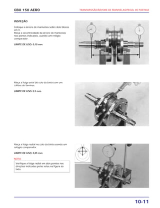 TRANSMISSÃO/ÁRVORE DE MANIVELAS/PEDAL DE PARTIDA
10-11
CBX 150 AERO
INSPEÇÃO
Coloque a árvore de manivelas sobre dois blocos
em V.
Meça a excentricidade da árvore de manivelas
nos pontos indicados, usando um relógio
comparador.
LIMITE DE USO: 0,10 mm
Meça a folga axial do colo da biela com um
cálibre de lâminas.
LIMITE DE USO: 0,5 mm
Meça a folga radial no colo da biela usando um
relógio comparador.
LIMITE DE USO: 0,05 mm
NOTA
Verifique a folga radial em dois pontos nas
direções indicadas pelas setas na figura ao
lado.
 