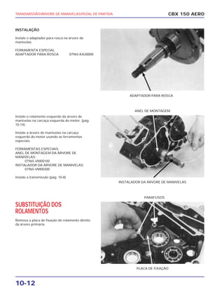 ADAPTADOR PARA ROSCA
INSTALADOR DA ÁRVORE DE MANIVELAS
ANEL DE MONTAGEM
PLACA DE FIXAÇÃO
PARAFUSOS
TRANSMISSÃO/ÁRVORE DE MANIVELAS/PEDAL DE PARTIDA
10-12
INSTALAÇÃO
Instale o adaptador para rosca na árvore de
manivelas.
FERRAMENTA ESPECIAL
ADAPTADOR PARA ROSCA 07965-KA30000
Instale o rolamento esquerdo da árvore de
manivelas na carcaça esquerda do motor. (pág.
10-14).
Instale a árvore de manivelas na carcaça
esquerda do motor usando as ferramentas
especiais.
FERRAMENTAS ESPECIAIS:
ANEL DE MONTAGEM DA ÁRVORE DE
MANIVELAS:
07965-VM00100
INSTALADOR DA ÁRVORE DE MANIVELAS:
07965-VM00200
Instale a transmissão (pág. 10-8)
SUBSTITUIÇÃO DOS
ROLAMENTOS
Remova a placa de fixação do rolamento direito
da árvore primária.
CBX 150 AERO
 