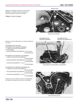 TRANSMISSÃO/ÁRVORE DE MANIVELAS/PEDAL DE PARTIDA
10-14
Aplique um líquido travante nas roscas dos
parafusos e instale a placa de fixação do
rolamento direito da árvore primária.
TORQUE: 12 N.m (1,2 kg.m)
Instale os novos rolamentos na carcaça esquerda
do motor.
FERRAMENTAS ESPECIAIS
ROLAMENTO DA ÁRVORE PRIMÁRIA.
— CABO DA GUIA DO ROLAMENTO
07749-0010000
— INSTALADOR DE ROLAMENTO, 32 X 35 mm
07746-0010100
ROLAMENTO DA ÁRVORE SECUNDÁRIA:
— CABO DA GUIA DO ROLAMENTO
07749-0010000
— INSTALADOR DE ROLAMENTO, 37 X 40 mm
07746-0010200
— GUIA DO ROLAMENTO, 17 mm
07746-0040400
ROLAMENTO DA ÁRVORE DE MANIVELAS
— CABO DA GUIA DO ROLAMENTO
07749-0010000
— INSTALADOR DE ROLAMENTO, 72 X 75 mm
07746-0010600
— GUIA DO ROLAMENTO, 35 mm
07746-0040800
Instale um novo retentor de óleo no alojamento
do rolamento esquerdo da árvore secundária.
CBX 150 AERO
PLACA DE FIXAÇÃO
PARAFUSOS
ROLAMENTO DA ÁRVORE SECUNDÁRIA
ROLAMENTO DA
ÁRVORE PRIMÁRIA
ROLAMENTO DA
ÁRVORE DE MANIVELAS
RETENTOR DE ÓLEO
 