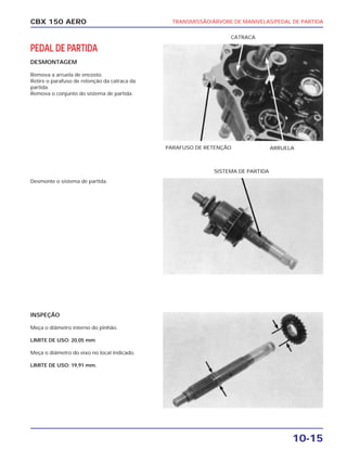 TRANSMISSÃO/ÁRVORE DE MANIVELAS/PEDAL DE PARTIDA
10-15
CBX 150 AERO
PEDAL DE PARTIDA
DESMONTAGEM
Remova a arruela de encosto.
Retire o parafuso de retenção da catraca da
partida.
Remova o conjunto do sistema de partida.
Desmonte o sistema de partida.
INSPEÇÃO
Meça o diâmetro interno do pinhão.
LIMITE DE USO: 20,05 mm
Meça o diâmetro do eixo no local indicado.
LIMITE DE USO: 19,91 mm.
PARAFUSO DE RETENÇÃO ARRUELA
CATRACA
SISTEMA DE PARTIDA
 