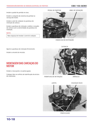 TRANSMISSÃO/ÁRVORE DE MANIVELAS/PEDAL DE PARTIDA
10-18
Instale o pedal de partida no eixo.
Instale o conjunto do sistema de partida na
carcaça do motor.
Instale o anel de vedação no parafuso de
retenção da catraca.
Instale o parafuso de retenção e alinhe o ressalto
da catraca com a extremidade do parafuso de
retenção.
NOTA
Aperte o parafuso de retenção firmemente.
Instale a arruela de encosto.
MONTAGEM DAS CARCAÇAS DO
MOTOR
Instale a nova junta e os pinos-guias.
Coloque óleo no orifício de lubrificação da árvore
de manivelas.
Não esqueça de instalar o anel de vedação.
CBX 150 AERO
PARAFUSO DE RETENÇÃO
PEDAL DE PARTIDA ANEL DE VEDAÇÃO
PARAFUSO DE RETENÇÃO ARRUELA
CATRACA
PINOS-GUIAS
JUNTA COLOQUE ÓLEO
 