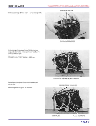 TRANSMISSÃO/ÁRVORE DE MANIVELAS/PEDAL DE PARTIDA
10-19
CBX 150 AERO
Instale a carcaça direita sobre a carcaça esquerda.
Instale e aperte os parafusos (10) da carcaça
esquerda do motor em seqüência cruzada, em
duas ou três etapas.
MEDIDA DOS PARAFUSOS: 6 X 50 mm
Instale a corrente de comando no pinhão do
comando
Instale a placa de apoio da corrente
CARCAÇA ESQUERDA
CARCAÇA DIREITA
PARAFUSO DA CARCAÇA ESQUERDA
PARAFUSO PLACA DE APOIO
CORRENTE DE COMANDO
 