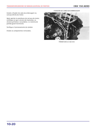 TRANSMISSÃO/ÁRVORE DE MANIVELAS/PEDAL DE PARTIDA
10-20
Instale o fixador do cabo da embreagem na
carcaça direita do motor.
Após apertar os parafusos da carcaça do motor,
certifique-se que a árvore de manivelas, as
árvores primária e secundária, e o sistema de
partida giram livremente.
Verifique o funcionamento do câmbio
Instale os componentes removidos.
CBX 150 AERO
PARAFUSO 6 X 60 mm
FIXADOR DO CABO DA EMBREAGEM
 