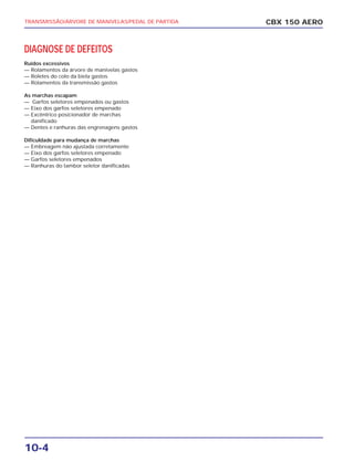 CBX 150 AEROTRANSMISSÃO/ÁRVORE DE MANIVELAS/PEDAL DE PARTIDA
10-4
DIAGNOSE DE DEFEITOS
Ruídos excessivos
— Rolamentos da árvore de manivelas gastos
— Roletes do colo da biela gastos
— Rolamentos da transmissão gastos
As marchas escapam
— Garfos seletores empenados ou gastos
— Eixo dos garfos seletores empenado
— Excêntrico posicionador de marchas
danificado
— Dentes e ranhuras das engrenagens gastos
Dificuldade para mudança de marchas
— Embreagem não ajustada corretamente
— Eixo dos garfos seletores empenado
— Garfos seletores empenados
— Ranhuras do tambor seletor danificadas
 