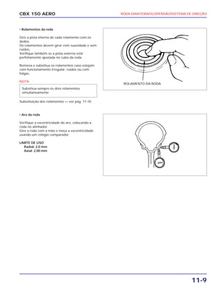 RODA DIANTEIRA/SUSPENSÃO/SISTEMA DE DIREÇÃO
11-9
CBX 150 AERO
• Rolamentos da roda
Gire a pista interna de cada rolamento com os
dedos.
Os rolamentos devem girar com suavidade e sem
ruídos.
Verifique também se a pista externa está
perfeitamente ajustada no cubo da roda.
Remova e substitua os rolamentos caso estejam
com funcionamento irregular, ruídos ou com
folgas.
NOTA
Substituição dos rolamentos — ver pág. 11-10.
• Aro da roda
Verifique a excentricidade do aro, colocando a
roda no alinhador.
Gire a roda com a mão e meça a excentricidade
usando um relógio comparador.
LIMITE DE USO
Radial: 2,0 mm
Axial: 2,00 mm
Substitua sempre os dois rolamentos
simultaneamente
ROLAMENTO DA RODA
 