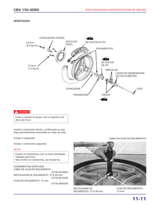 RODA DIANTEIRA/SUSPENSÃO/SISTEMA DE DIREÇÃO
11-11
CBX 150 AERO
MONTAGEM
c
Instale o rolamento direito, certificando-se que
fique perfeitamente assentado no cubo da roda.
Instale o espaçador.
Instale o rolamento esquerdo.
NOTA
FERRAMENTAS ESPECIAIS:
CABO DA GUIA DO ROLAMENTO
07749-0010000
INSTALADOR DE ROLAMENTO, 37 X 40 mm
07746-0010200
GUIA DO ROLAMENTO, 12 mm
07746-0040200
Instale os rolamentos com as faces blindadas
voltadas para fora.
Não incline os rolamentos, ao instalá-los.
Evite o contato de graxa com a superfície do
disco do freio.
ESPAÇADOR LATERAL
RETENTOR DE PÓ
ROLAMENTOS
RETENTOR
DE PÓ
ESPAÇADOR
PRENDEDOR
ARRUELAS
CAIXA DE ENGRENAGEM
DO VELOCÍMETRO
GRAXA
EIXO
63 N.m
(6,3 kg.m)
15 N.m
(1,5 kg.m)
INSTALADOR DE
ROLAMENTO, 37 X 40 mm
GUIA DO ROLAMENTO,
12 mm
CABO DA GUIA DO ROLAMENTO
DISCO DO
FREIO
 