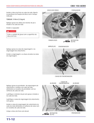 PARAFUSOS RETENTOR
DE PÓ
DISCO DO FREIO ESPAÇADOR
CAIXA DE ENGRENAGEM
ARRUELAS ENGRENAGEM
RETENTOR
DE PÓ
PRENDEDOR
ALINHAR
CAIXA DE
ENGRENAGEM ALINHAR
RODA DIANTEIRA/SUSPENSÃO/SISTEMA DE DIREÇÃO
11-12
Instale o disco do freio no cubo da roda. Aperte
os parafusos de fixação do disco com o torque
indicado.
TORQUE: 15 N.m (1,5 kg.m)
Aplique graxa nos lábios do retentor de pó e
instale-o no cubo da roda.
Instale o espaçador
c
Aplique graxa na caixa de engrenagem e na
engrenagem do velocímetro.
Instale a engrenagem e as duas arruelas na caixa
de engrenagem.
Aplique graxa no prendedor da engrenagem do
velocímetro e instale-o no cubo da roda
alinhando os ressaltos do prendedor com as
ranhuras do cubo da roda.
Lubrifique o retentor de pó com graxa e instale-o
no cubo da roda.
Lubrifique a caixa de engrenagem do velocímetro
com graxa.
Instale a caixa de engrenagem do velocímetro no
cubo da roda alinhando as ranhuras da caixa com
os ressaltos do cubo da roda.
Limpe o disco do freio com álcool.
Evite o contato de graxa com a superfície do
disco do freio.
CBX 150 AERO
GRAXA
GRAXA
 