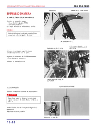 RODA DIANTEIRA/SUSPENSÃO/SISTEMA DE DIREÇÃO
11-14
SUSPENSÃO DIANTEIRA
REMOÇÃO DOS AMORTECEDORES
Remova as seguintes peças:
— Roda dianteira (peças. 11-8)
— Paralama dianteiro
— Cáliper do freio do amortecedor direito.
a
Afrouxe os parafusos superiores dos
amortecedores mas não os retire.
Afrouxe os parafusos de fixação superior e
inferior dos amortecedores.
Remova os amortecedores.
DESMONTAGEM
Remova o parafuso superior do amortecedor.
c
Verifique se o anel de vedação está gasto ou
danificado.
Substitua-o, se necessário.
O parafuso superior do amortecedor está
sujeito a pressão da mola. Tenha cuidado ao
retirá-lo.
Apóie o cáliper de modo que ele não fique
pendurado pela mangueira do freio.
CBX 150 AERO
PARALAMA DIANTEIRO
CÁLIPER DO FREIO
PRESILHA
PARAFUSO DE FIXAÇÃO
SUPERIOR
PARAFUSO SUPERIOR
PARAFUSO DE FIXAÇÃO
INFERIOR
ANEL DE VEDAÇÃO
PARAFUSO SUPERIOR
 
