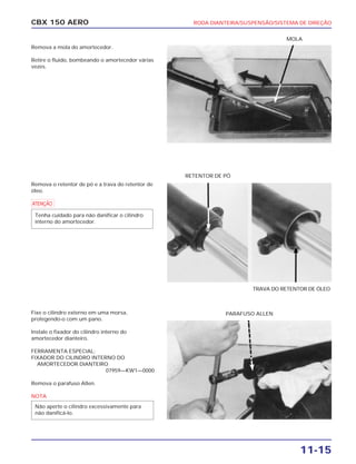 RODA DIANTEIRA/SUSPENSÃO/SISTEMA DE DIREÇÃO
11-15
CBX 150 AERO
Remova a mola do amortecedor.
Retire o fluido, bombeando o amortecedor várias
vezes.
Remova o retentor de pó e a trava do retentor de
óleo.
a
Fixe o cilindro externo em uma morsa,
protegendo-o com um pano.
Instale o fixador do cilindro interno do
amortecedor dianteiro.
FERRAMENTA ESPECIAL:
FIXADOR DO CILINDRO INTERNO DO
AMORTECEDOR DIANTEIRO
07959—KW1—0000
Remova o parafuso Allen.
NOTA
Não aperte o cilindro excessivamente para
não danificá-lo.
Tenha cuidado para não danificar o cilindro
interno do amortecedor.
MOLA
TRAVA DO RETENTOR DE ÓLEO
RETENTOR DE PÓ
PARAFUSO ALLEN
 
