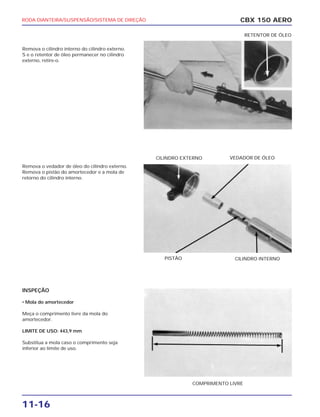 RODA DIANTEIRA/SUSPENSÃO/SISTEMA DE DIREÇÃO
11-16
Remova o cilindro interno do cilindro externo.
S e o retentor de óleo permanecer no cilindro
externo, retire-o.
Remova o vedador de óleo do cilindro externo.
Remova o pistão do amortecedor e a mola de
retorno do cilindro interno.
INSPEÇÃO
• Mola do amortecedor
Meça o comprimento livre da mola do
amortecedor.
LIMITE DE USO: 443,9 mm
Substitua a mola caso o comprimento seja
inferior ao limite de uso.
CBX 150 AERO
COMPRIMENTO LIVRE
PISTÃO CILINDRO INTERNO
VEDADOR DE ÓLEOCILINDRO EXTERNO
RETENTOR DE ÓLEO
 