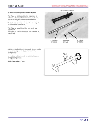 RODA DIANTEIRA/SUSPENSÃO/SISTEMA DE DIREÇÃO
11-17
CBX 150 AERO
• Cilindro interno/pistão/cilindro externo
Verifique se o cilindro interno, o pistão e o
cilindro externo estão com marcas, ranhuras,
riscos ou desgaste excessivo ou anormal.
Substitua as peças que apresentarem desgaste
ou estiverem danificadas.
Verifique se o anel do pistão está gasto ou
danificado.
Verifique se a mola de retorno está fatigada ou
danificada.
Apóie o cilindro interno sobre dois blocos em V e
meça seu empenamento com um relógio
comparador.
A medida real é a metade do total indicado no
relógio comparador.
LIMITE DE USO: 0,2 mm
CILINDRO
INTERNO
MOLA DE
RETORNO
ANEL DO
PISTÃO
CILINDRO EXTERNO
 
