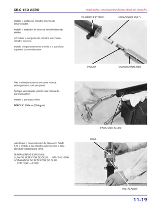 RODA DIANTEIRA/SUSPENSÃO/SISTEMA DE DIREÇÃO
11-19
CBX 150 AERO
Instale o pistão no cilindro interno do
amortecedor.
Instale o vedador de óleo na extremidade do
pistão.
Introduza o conjunto do cilindro interno no
cilindro externo.
Instale temporariamente a mola e o parafuso
superior do amortecedor.
Fixe o cilindro externo em uma morsa,
protegendo-o com um pano.
Aplique um líquido selante nas roscas do
parafuso Allen.
Instale o parafuso Allen.
TORQUE: 20 N.m (2,0 kg.m)
Lubrifique o novo retentor de óleo com fluído
ATF e instale-o no cilindro externo com a face
gravada voltada para cima.
FERRAMENTAS ESPECIAIS:
GUIA DO RETENTOR DE ÓLEO 07747-0010100
INSTALADOR DO RETENTOR DE ÓLEO
07947-KW1—01000
PISTÃO CILINDRO INTERNO
CILINDRO EXTERNO VEDADOR DE ÓLEO
PARAFUSO ALLEN
INSTALADOR
GUIA
 