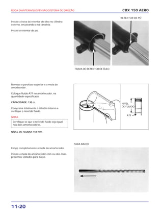 RODA DIANTEIRA/SUSPENSÃO/SISTEMA DE DIREÇÃO
11-20
Instale a trava do retentor de óleo no cilindro
externo, encaixando-a na canaleta.
Instale o retentor de pó.
Remova o parafuso superior e a mola do
amortecedor.
Coloque fluido ATF no amortecedor, na
quantidade especificada.
CAPACIDADE: 130 cc.
Comprima totalmente o cilindro interno e
verifique o nível de fluido.
NOTA
NÍVEL DE FLUIDO: 151 mm
Limpe completamente a mola do amortecedor.
Instale a mola do amortecedor com os elos mais
próximos voltados para baixo.
Certifique-se que o nível de fluido seja igual
nos dois amortecedores.
CBX 150 AERO
TRAVA DO RETENTOR DE ÓLEO
RETENTOR DE PÓ
NÍVEL
DE FLUIDO
PARA BAIXO
ATF
 