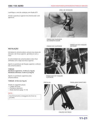RODA DIANTEIRA/SUSPENSÃO/SISTEMA DE DIREÇÃO
11-21
CBX 150 AERO
Lubrifique o anel de vedação com fluído ATF.
Instale o parafuso superior do amortecedor sem
apertá-lo.
INSTALAÇÃO
Introduza os amortecedores através da coluna de
direção e da mesa superior, girando-os com a
mão.
A extremidade dos amortecedores deve ficar
alinhada com o topo da mesa superior.
Aperte os parafusos de fixação superior e inferior
dos amortecedores.
TORQUE:
Parafusos superiores: 11 N.m (1,1 kg.m)
Parafusos inferiores: 33 N.m (3,3 kg.m)
Aperte os parafusos superiores dos
amortecedores
TORQUE: 23 N.m (2,3 kg.m)
Instale as seguintes peças:
— Cáliper do freio
— Paralama dianteiro
— Roda dianteira (pág. 11-13)
NOTA
Fixe firmemente a mangueira do freio na
presilha.
PARAFUSO SUPERIOR
DO AMORTECEDOR
ANEL DE VEDAÇÃO
PARAFUSO DE FIXAÇÃO
SUPERIOR
PARAFUSO SUPERIOR
PARAFUSO DE FIXAÇÃO
INFERIOR
CÁLIPER DO FREIO
PRESILHA PARALAMA DIANTEIRO
 