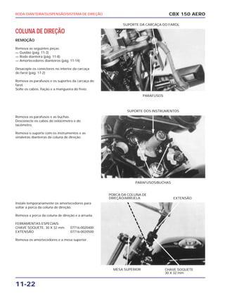 RODA DIANTEIRA/SUSPENSÃO/SISTEMA DE DIREÇÃO
11-22
COLUNA DE DIREÇÃO
REMOÇÃO
Remova as seguintes peças:
— Guidão (pág. 11-3)
— Roda dianteira (pág. 11-8)
— Amortecedores dianteiros (pág. 11-14)
Desacople os conectores no interior da carcaça
do farol (pág. 17-2)
Remova os parafusos e os suportes da carcaça do
farol.
Solte os cabos, fiação e a mangueira do freio.
Remova os parafusos e as buchas.
Desconecte os cabos do velocímetro e do
tacômetro.
Remova o suporte com os instrumentos e as
sinaleiras dianteiras da coluna de direção.
Instale temporariamente os amortecedores para
soltar a porca da coluna de direção.
Remova a porca da coluna de direção e a arruela.
FERRAMENTAS ESPECIAIS:
CHAVE SOQUETE, 30 X 32 mm 07716-0020400
EXTENSÃO 07716-0020500
Remova os amortecedores e a mesa superior.
CBX 150 AERO
PARAFUSOS
SUPORTE DA CARCAÇA DO FAROL
PARAFUSOS/BUCHAS
SUPORTE DOS INSTRUMENTOS
MESA SUPERIOR CHAVE SOQUETE
30 X 32 mm
PORCA DA COLUNA DE
DIREÇÃO/ARRUELA EXTENSÃO
 