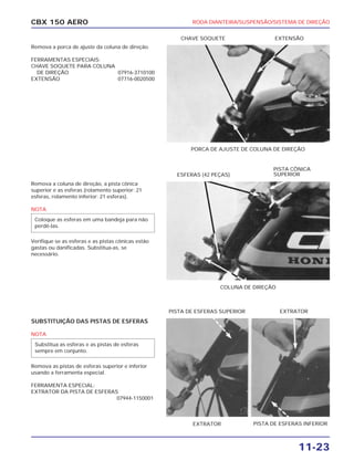 RODA DIANTEIRA/SUSPENSÃO/SISTEMA DE DIREÇÃO
11-23
CBX 150 AERO
Remova a porca de ajuste da coluna de direção.
FERRAMENTAS ESPECIAIS:
CHAVE SOQUETE PARA COLUNA
DE DIREÇÃO 07916-3710100
EXTENSÃO 07716-0020500
Remova a coluna de direção, a pista cônica
superior e as esferas (rolamento superior: 21
esferas, rolamento inferior: 21 esferas).
NOTA
Verifique se as esferas e as pistas cônicas estão
gastas ou danificadas. Substitua-as, se
necessário.
SUBSTITUIÇÃO DAS PISTAS DE ESFERAS
NOTA
Remova as pistas de esferas superior e inferior
usando a ferramenta especial.
FERRAMENTA ESPECIAL:
EXTRATOR DA PISTA DE ESFERAS
07944-1150001
Substitua as esferas e as pistas de esferas
sempre em conjunto.
Coloque as esferas em uma bandeja para não
perdê-las.
PORCA DE AJUSTE DE COLUNA DE DIREÇÃO
CHAVE SOQUETE EXTENSÃO
COLUNA DE DIREÇÃO
ESFERAS (42 PEÇAS)
PISTA CÔNICA
SUPERIOR
EXTRATOR PISTA DE ESFERAS INFERIOR
PISTA DE ESFERAS SUPERIOR EXTRATOR
 