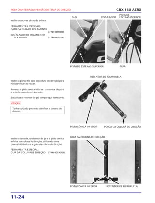 RODA DIANTEIRA/SUSPENSÃO/SISTEMA DE DIREÇÃO
11-24
Instale as novas pistas de esferas
FERRAMENTAS ESPECIAIS:
CABO DA GUIA DO ROLAMENTO
07749-0010000
INSTALADOR DE ROLAMENTO
37 X 40 mm 07746-0010200
Instale a porca no topo da coluna de direção para
não danificar as roscas.
Remova a pista cônica inferior, o retentor de pó e
a arruela, usando um punção.
Substitua o retentor de pó sempre que removê-lo.
a
Instale a arruela, o retentor de pó e a pista cônica
inferior na coluna de direção, utilizando uma
prensa hidráulica e a guia da coluna de direção.
FERRAMENTA ESPECIAL:
GUIA DA COLUNA DE DIREÇÃO 07946-GC40000
Tenha cuidado para não danificar a coluna de
direção.
CBX 150 AERO
PISTA DE ESFERAS SUPERIOR GUIA
GUIA INSTALADOR
PISTA DE
ESFERAS INFERIOR
PISTA CÔNICA INFERIOR PORCA DA COLUNA DE DIREÇÃO
RETENTOR DE PÓ/ARRUELA
PISTA CÔNICA INFERIOR RETENTOR DE PÓ/ARRUELA
GUIA DA COLUNA DE DIREÇÃO
 