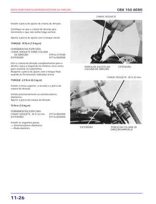 RODA DIANTEIRA/SUSPENSÃO/SISTEMA DE DIREÇÃO
11-26
Instale a porca de ajuste da coluna de direção.
Certifique-se que a coluna de direção gira
livremente e que não tenha folga vertical.
Aperte a porca de ajuste com o torque inicial.
TORQUE: 70 N.m (7,0 kg.m)
FERRAMENTAS ESPECIAIS:
CHAVE SOQUETE PARA COLUNA
DE DIREÇÃO 07916-3710100
EXTENSÃO 07716-0020500
Gire a coluna de direção completamente para a
direita e para a esquerda no mínimo cinco vezes
para assentar os rolamentos.
Reaperte a porca de ajuste com o torque final,
usando as ferramentas indicadas acima.
TORQUE: 2,0 N.m (0,2 kg.m)
Instale a mesa superior, a arruela e a porca da
coluna de direção
Instale provisoriamente os amortecedores
dianteiros.
Aperte a porca da coluna de direção.
70 N.m (7,0 kg.m)
FERRAMENTAS ESPECIAIS:
CHAVE SOQUETE, 30 X 32 mm 07716-0020400
EXTENSÃO 07716-0020500
Instale as seguintes peças:
— Amortecedores dianteiros
— Roda dianteira
CBX 150 AERO
PORCA DE AJUSTE DA
COLUNA DE DIREÇÃO
EXTENSÃO
CHAVE SOQUETE
EXTENSÃO PORCA DA COLUNA DE
DIREÇÃO/ARRUELA
CHAVE SOQUETE, 30 X 32 mm
 