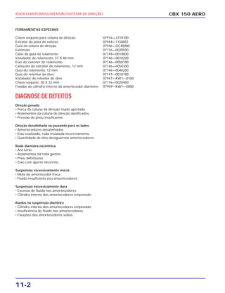 11-2
CBX 150 AERORODA DIANTEIRA/SUSPENSÃO/SISTEMA DE DIREÇÃO
FERRAMENTAS ESPECIAIS
Chave soquete para coluna de direção 07916—3710100
Extrator da pista de esferas 07944—1150001
Guia da coluna de direção 07946—GC40000
Extensão 07716—0020500
Cabo da guia do rolamento 07749—0010000
Instalador de rolamento, 37 X 40 mm 07746—0010200
Eixo do extrator de rolamento 07746—0050100
Cabeçote do extrator de rolamento, 12 mm 07746—0050300
Guia do rolamento, 12 mm 07746—0040200
Guia do retentor de óleo 07747—0010100
Instalador do retentor de óleo 07947—KW1—0100
Chave soquete, 30 X 32 mm 07716—0020400
Fixador do cilindro interno do amortecedor dianteiro 07959—KW1—0000
DIAGNOSE DE DEFEITOS
Direção pesada
• Porca da coluna da direção muito apertada.
• Rolamentos da coluna de direção danificados.
• Pressão do pneu insuficiente.
Direção desalinhada ou puxando para os lados
• Amortecedores desalinhados
• Eixo ovalizado, roda instalada incorretamente.
• Quantidade de óleo desigual nos amortecedores.
Roda dianteira excêntrica
• Aro torto.
• Rolamentos da roda gastos.
• Pneu defeituoso.
• Eixo com aperto incorreto.
Suspensão excessivamente macia
• Mola do amortecedor fraca.
• Fluido insuficiente nos amortecedores
Suspensão excessivamente dura
• Excesso de fluido nos amortecedores
• Cilindro interno dos amortecedores empenado.
Ruídos na suspensão dianteira
• Cilindro interno dos amortecedores empenado.
• Insuficiência de fluido nos amortecedores.
• Fixações dos amortecedores soltas.
 