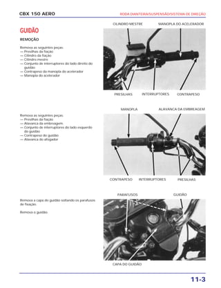 CBX 150 AERO RODA DIANTEIRA/SUSPENSÃO/SISTEMA DE DIREÇÃO
11-3
GUIDÃO
REMOÇÃO
Remova as seguintes peças:
— Presilhas da fiação
— Cilindro da fiação
— Cilindro mestre
— Conjunto de interruptores do lado direito do
guidão
— Contrapeso da manopla do acelerador
— Manopla do acelerador
Remova as seguintes peças:
— Presilhas da fiação
— Alavanca da embreagem.
— Conjunto de interruptores do lado esquerdo
do guidão
— Contrapeso do guidão
— Alavanca do afogador
Remova a capa do guidão soltando os parafusos
de fixação.
Remova o guidão.
PRESILHAS INTERRUPTORES CONTRAPESO
CILINDRO MESTRE MANOPLA DO ACELERADOR
CONTRAPESO INTERRUPTORES PRESILHAS
MANOPLA ALAVANCA DA EMBREAGEM
CAPA DO GUIDÃO
PARAFUSOS GUIDÃO
 