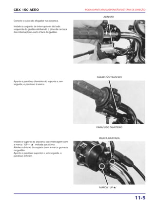 CBX 150 AERO
PARAFUSO DIANTEIRO
PARAFUSO TRASEIRO
ALINHAR
MARCA ``UP-v``
MARCA GRAVADA
11-5
Conecte o cabo do afogador na alavanca.
Instale o conjunto de interruptores do lado
esquerdo do guidão alinhando o pino da carcaça
dos interruptores com o furo do guidão.
Aperte o parafuso dianteiro do suporte e, em
seguida, o parafuso traseiro.
Instale o suporte da alavanca da embreagem com
a marca ``UP — v`` voltada para cima.
Alinhe a divisão do suporte com a marca gravada
no guidão.
Aperte o parafuso superior e, em seguida, o
parafuso inferior.
RODA DIANTEIRA/SUSPENSÃO/SISTEMA DE DIREÇÃO
 