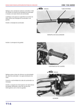 RODA DIANTEIRA/SUSPENSÃO/SISTEMA DE DIREÇÃO
11-6
Aplique uma camada de adesivo cemedine # 540
ou similiar no interior da manopla do acelerador
e instale-a no tubo interno do acelerador.
Lubrifique com graxa as superfícies de atrito do
tubo interno da manopla do acelerador e do
guidão.
Instale a manopla do acelerador.
Instale o contrapeso do guidão
Aplique graxa a base de silicone na extremidade
do cabo do acelerador e no apoio deslizante do
cabo.
Conecte a extremidade do cabo do acelerador na
manopla.
Instale o conjunto de interruptores do lado direito
do guidão alinhando o pino da carcaça dos
interruptores com o furo no guidão.
CBX 150 AERO
MANOPLA DO ACELERADOR
GRAXA TUBO INTERNO
CONTRAPESO DO GUIDÃO
ALINHAR
GRAXA
GRAXA
GRAXA
 