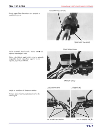 RODA DIANTEIRA/SUSPENSÃO/SISTEMA DE
11-7
CBX 150 AERO
Aperte o parafuso dianteiro e, em seguida, o
parafuso traseiro.
Instale o cilindro mestre com a marca ``UP/v`` do
suporte voltada para cima.
Alinhe a divisão do suporte com a marca gravada
no guidão. Aperte o parafuso superior e, em
seguida, o parafuso inferior.
Instale as presilhas da fiação no guidão.
Aplique graxa na articulação da alavanca da
embreagem.
PARAFUSO TRASEIRO
PARAFUSO DIANTEIRO
MARCA ``UP/v``
MARCA GRAVADA
PRESILHAS DA FIAÇÃO PRESILHAS DA FIAÇÃO
LADO ESQUERDO LADO DIREITO
 