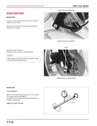 RODA DIANTEIRA/SUSPENSÃO/SISTEMA DE DIREÇÃO
11-8
RODA DIANTEIRA
REMOÇÃO
Levante a roda dianteira do solo colocando um
suporte sob o motor.
Desconecte o cabo do velocímetro soltando o
parafuso de fixação.
Remova a porca do eixo.
Remova o eixo e retire a roda dianteira.
a
INSPEÇÃO
• Eixo dianteiro
Apóie o eixo sobre dois blocos em V e verifique
seu empenamento girando-o.
A medida real é a metade do total indicado no
relógio comparador.
LIMITE DE USO: 0,2 mm
Não acione a alavanca do freio dianteiro após
a remoção da roda dianteira.
CBX 150 AERO
PARAFUSO DE FIXAÇÃO
CABO DO VELOCÍMETRO
PORCA DO EIXO DIANTEIRO
EIXO
 