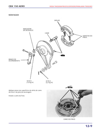 RODA TRASEIRA/FREIO/SUSPENSÃO/PARALAMA TRASEIRO
12-9
CBX 150 AERO
MONTAGEM
Aplique graxa nas superfícies de atrito do came
do freio e do pino de ancoragem.
Instale o came do freio.
BRAÇO DE
ACIONAMENTO
22 N.m
(2,2 kg.m)
CAME DO FREIO
INDICADOR
DE DESGASTE
CAME
MOLAS
10 N.m
(1,0 kg.m)
SAPATAS DO
FREIO
GRAXA
 