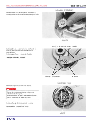 RODA TRASEIRA/FREIO/SUSPENSÃO/PARALAMA TRASEIRO
12-10
Instale o indicador de desgaste, alinhando o
ressalto interno com a canaleta do came do freio.
Instale o braço de acionamento, alinhando as
marcas gravadas do came e do braço de
acionamento.
Instale o parafuso e a porca de fixação.
TORQUE: 10 N.M (1,0 kg.m)
Instale as sapatas do freio e as molas.
c
Instale o flange do freio na roda traseira.
Instale a roda traseira. (pág. 12-7).
Lonas do freio contaminadas reduzem a
eficiência de frenagem.
Evite o contato de graxa com a lona do freio.
Limpe o excesso de graxa do came.
CBX 150 AERO
ALINHAR
INDICADOR DE DESGASTE
PORCA E PARAFUSO ALINHAR
BRAÇ0 DE ACIONAMENTO DO FREIO
MOLAS
SAPATAS DO FREIO
 