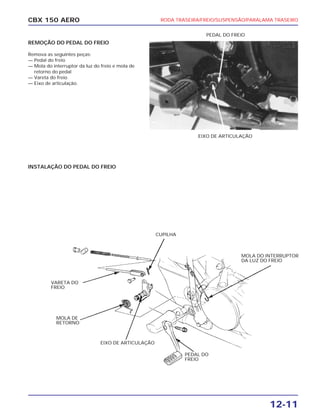 RODA TRASEIRA/FREIO/SUSPENSÃO/PARALAMA TRASEIRO
12-11
CBX 150 AERO
REMOÇÃO DO PEDAL DO FREIO
Remova as seguintes peças:
— Pedal do freio
— Mola do interruptor da luz do freio e mola de
retorno do pedal
— Vareta do freio
— Eixo de articulação.
INSTALAÇÃO DO PEDAL DO FREIO
EIXO DE ARTICULAÇÃO
PEDAL DO
FREIO
MOLA DO INTERRUPTOR
DA LUZ DO FREIO
EIXO DE ARTICULAÇÃO
MOLA DE
RETORNO
VARETA DO
FREIO
CUPILHA
PEDAL DO FREIO
 