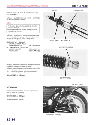 RODA TRASEIRA/FREIO/SUSPENSÃO/PARALAMA TRASEIRO
12-14
Limpe as roscas da haste do amortecedor e do
suporte superior.
Coloque o ajustador da mola, a mola e o limitador
de borracha no amortecedor.
NOTA
Coloque o amortecedor no compressor da mola
do amortecedor/adaptador e comprima a mola
até que a contraporca possa ser apertada.
FERRAMENTAS ESPECIAIS:
— COMPRESSOR DA MOLA
DO AMORTECEDOR 07GME-0010000
— CONJUNTO DO PARAFUSO
DO COMPRESSOR 07GME-0010100
— ADAPTADOR 07967-VM50100
Instale a contraporca e aplique um líquido selante
nas roscas da haste do amortecedor.
Instale o suporte superior rosqueando-o na haste
do amortecedor.
Fixe o suporte superior e aperte a contraporca.
TORQUE: 28 N.m (2,8 kg.m)
INSTALAÇÃO
Instale os amortecedores e aperte as porcas de
fixação superior e inferior.
TORQUE: 35 N.m (3,5 kg.m)
Instale as tampas laterais.
• Coloque o ajustador na posição de tensão
mínima da mola.
• Instale a mola com os elos mais próximos
voltados para cima.
CBX 150 AERO
ADAPTADOR AJUSTADOR
MOLA COMPRESSOR
CONTRAPORCA
SUPORTE SUPERIOR
PORCAS DE FIXAÇÃO
AMORTECEDOR
 