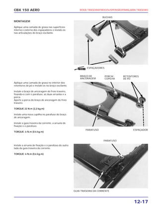 RODA TRASEIRA/FREIO/SUSPENSÃO/PARALAMA TRASEIRO
12-17
CBX 150 AERO
MONTAGEM
Aplique uma camada de graxa nas superfícies
interna e externa dos espaçadores e instale-os
nas articulações do braço oscilante.
Aplique uma camada de graxa no interior dos
retentores de pó e instale-os no braço oscilante.
Instale o braço de ancoragem do freio traseiro,
fixando-o com o parafuso, as duas arruelas e a
porca.
Aperte a porca do braço de ancoragem do freio
traseiro.
TORQUE 22 N.m (2,2 kg.m)
Instale uma nova cupilha no parafuso do braço
de ancoragem.
Instale a guia traseira da corrente, a arruela de
fixação e o parafuso.
TORQUE: 6 N.m (0.6 kg.m)
Instale a arruela de fixação e o parafuso do outro
lado da guia traseira da corrente.
TORQUE: 6 N.m (0,6 kg.m)
ESPAÇADORES
GUIA TRASEIRA DA CORRENTE
BUCHAS
BRAÇO DE
ANCORAGEM
RETENTORES
DE PÓ
PORCA/
CUPILHA
PARAFUSO
PARAFUSO ESPAÇADOR
GRAXA
 